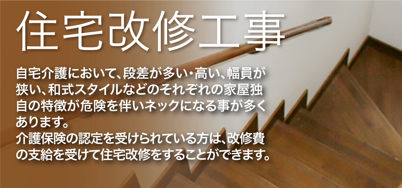 住宅改修工事 自宅介護において、段差が多い・高い、幅員が狭い、和式スタイルなどのそれぞれの家屋独自の特徴が危険を伴いネックになることが多くあります。 介護保険の認定を受けられている方は、改修費の支援を受けて住宅改修をすることができます。