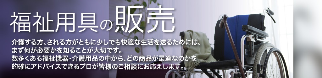 福祉用具の販売 介護する方、される方がともに少しでも快適な生活を送るためには、まず何が必要かを知ることが大切です。 数多くある福祉機器・介護用品の中から、どの商品が最適なのかを的確にアドバイスできるプロが皆様のご相談にお応えします。