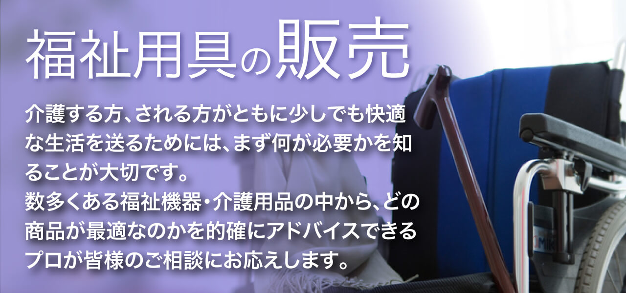 福祉用具の販売 介護する方、される方がともに少しでも快適な生活を送るためには、まず何が必要かを知ることが大切です。 数多くある福祉機器・介護用品の中から、どの商品が最適なのかを的確にアドバイスできるプロが皆様のご相談にお応えします。